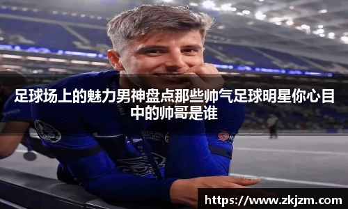 足球场上的魅力男神盘点那些帅气足球明星你心目中的帅哥是谁